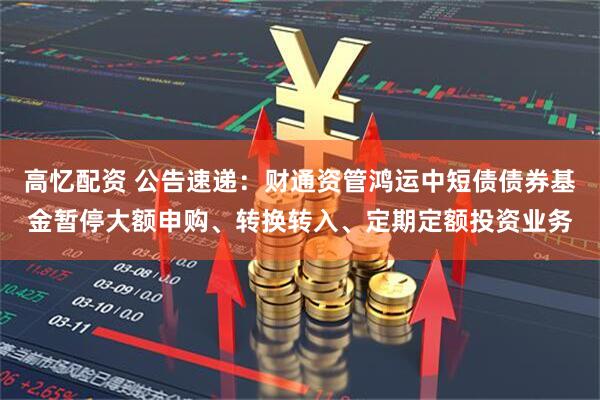 高忆配资 公告速递：财通资管鸿运中短债债券基金暂停大额申购、转换转入、定期定额投资业务