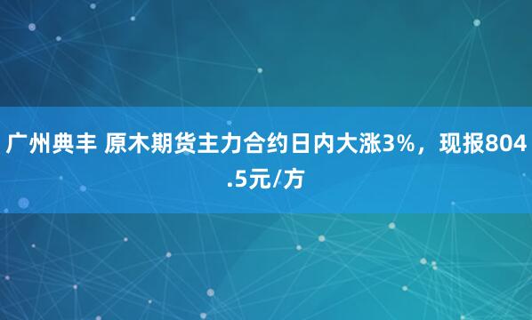 广州典丰 原木期货主力合约日内大涨3%，现报804.5元/方