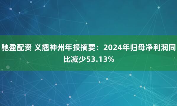 驰盈配资 义翘神州年报摘要：2024年归母净利润同比减少53.13%