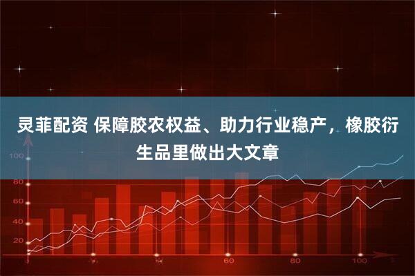 灵菲配资 保障胶农权益、助力行业稳产，橡胶衍生品里做出大文章
