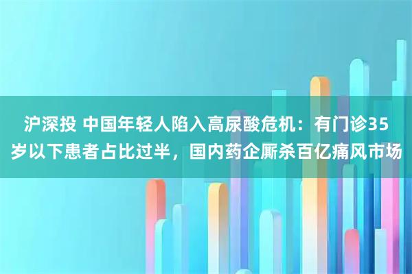 沪深投 中国年轻人陷入高尿酸危机：有门诊35岁以下患者占比过半，国内药企厮杀百亿痛风市场