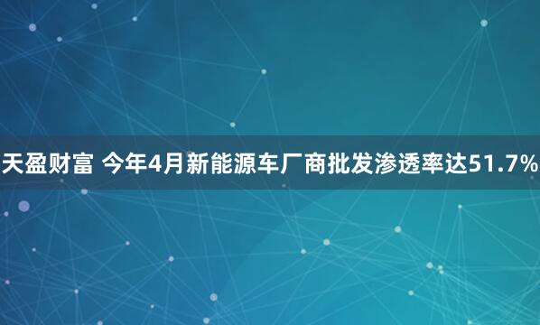 天盈财富 今年4月新能源车厂商批发渗透率达51.7%