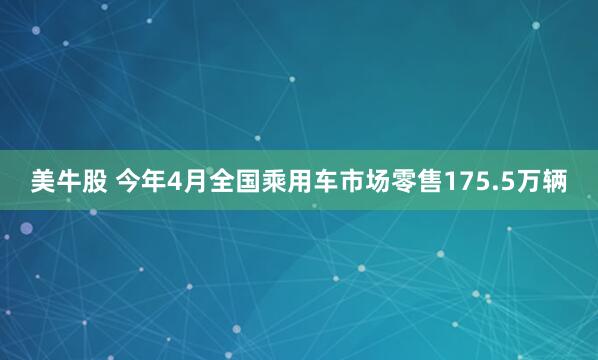 美牛股 今年4月全国乘用车市场零售175.5万辆