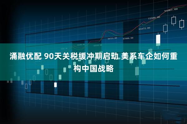 涌融优配 90天关税缓冲期启动 美系车企如何重构中国战略