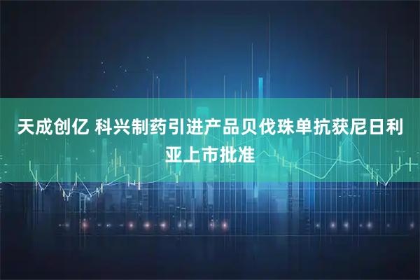 天成创亿 科兴制药引进产品贝伐珠单抗获尼日利亚上市批准