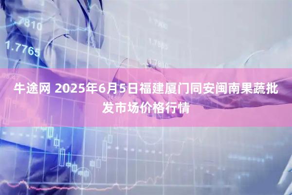 牛途网 2025年6月5日福建厦门同安闽南果蔬批发市场价格行情