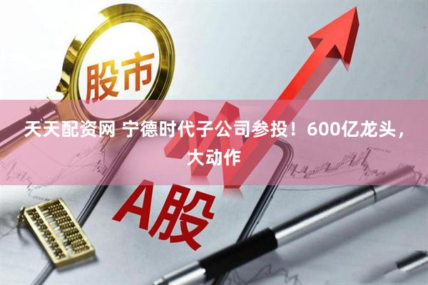 天天配资网 宁德时代子公司参投！600亿龙头，大动作