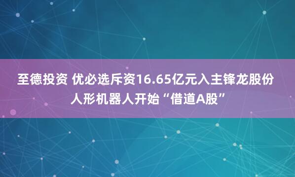 至德投资 优必选斥资16.65亿元入主锋龙股份 人形机器人开始“借道A股”