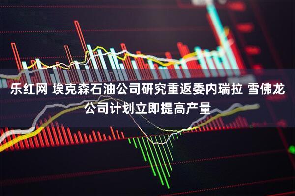 乐红网 埃克森石油公司研究重返委内瑞拉 雪佛龙公司计划立即提高产量