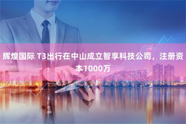 辉煌国际 T3出行在中山成立智享科技公司，注册资本1000万