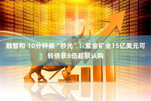 融智和 10分钟被“秒光”！紫金矿业15亿美元可转债获8倍超额认购