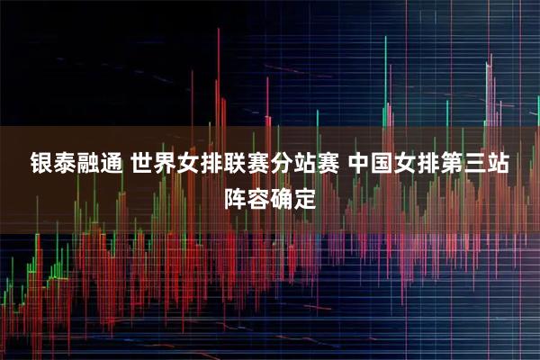 银泰融通 世界女排联赛分站赛 中国女排第三站阵容确定